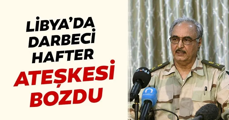 Libya’da darbeci Hafter ateşkesi bozdu