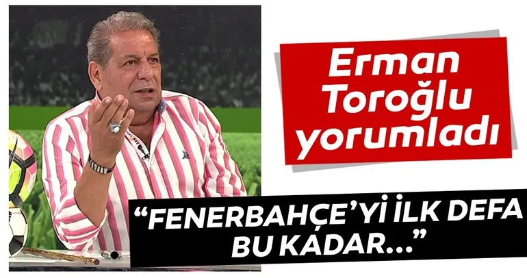 Erman Toroğlu: Fenerbahçe’yi ilk defa bu kadar çok beğendim
