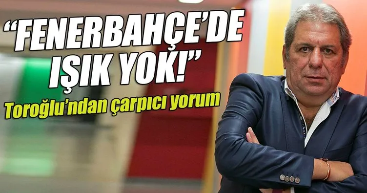 Erman Toroğlu: Fenerbahçe’de ışık yok!