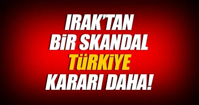 Irak’tan bir skandal Türkiye kararı daha!