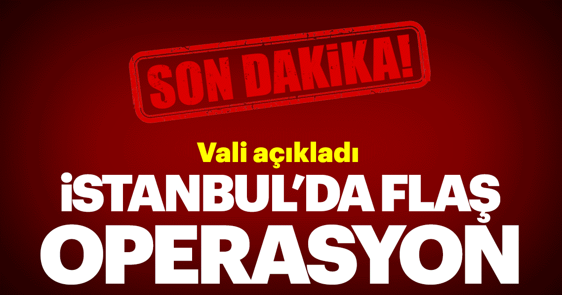 Vali açıkladı: İstanbul’da flaş operasyon!