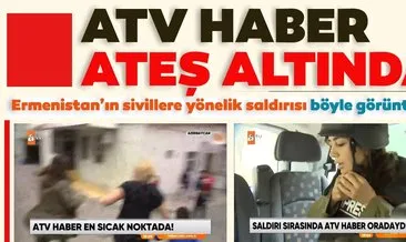 ATV haber ateş altında! Ermenistan’ın sivillere saldırdığı o anlar kameralara böyle yansıdı