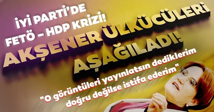 Son Dakika Haberi! İYİ Parti'de FETÖ - HDP krizi! 'Akşener o görüntüleri yayınlatsın dediklerim doğru değilse istifa ederim'