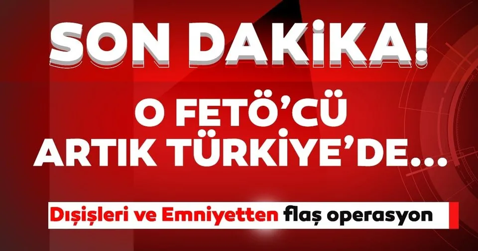 Son dakika: Emniyet ve Dışişleri'nden flaş operasyon! O FETÖ'cü artık Türkiye'de...
